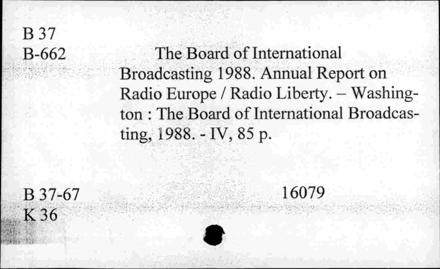 ﻿B 37
B-662
The Board of International
Broadcasting 1988. Annual Report on Radio Europe / Radio Liberty. - Washington : The Board of International Broadcasting, 1988.-IV, 85 p.
B 37-67
K36
16079